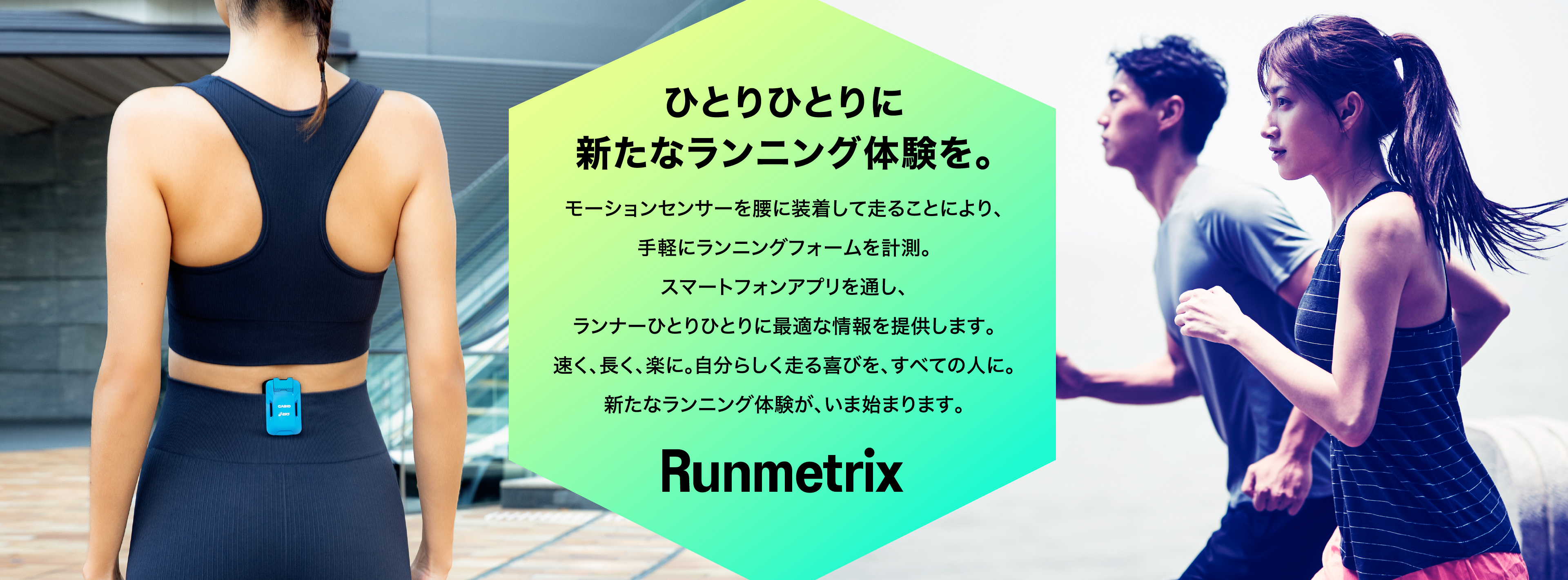 ひとりひとりに新たなランニング体験を。モーションセンサーを腰に装着して走ることにより、手軽にランニングフォームを計測。スマートフォンアプリを通し、ランナーひとりひとりに最適な情報を提供します。速く、長く、楽に。自分らしく走る喜びを、すべての人に。新たなランニング体験が、いま始まります。 Runmetrix